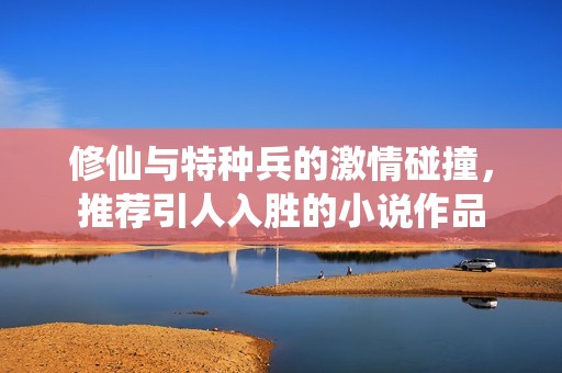 修仙与特种兵的激情碰撞，推荐引人入胜的小说作品