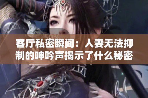 客厅私密瞬间：人妻无法抑制的呻吟声揭示了什么秘密