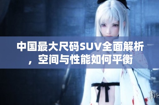 中国最大尺码SUV全面解析，空间与性能如何平衡