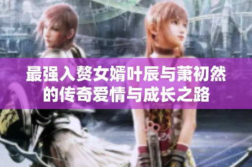 最强入赘女婿叶辰与萧初然的传奇爱情与成长之路