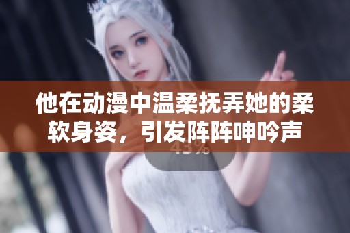 他在动漫中温柔抚弄她的柔软身姿，引发阵阵呻吟声