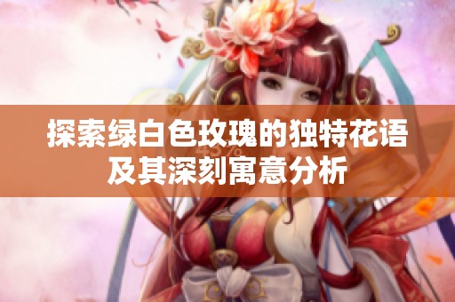 探索绿白色玫瑰的独特花语及其深刻寓意分析
