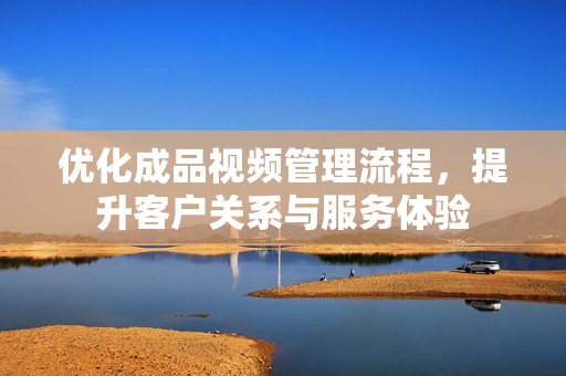 优化成品视频管理流程，提升客户关系与服务体验