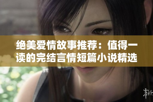 绝美爱情故事推荐：值得一读的完结言情短篇小说精选