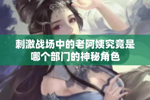 刺激战场中的老阿姨究竟是哪个部门的神秘角色
