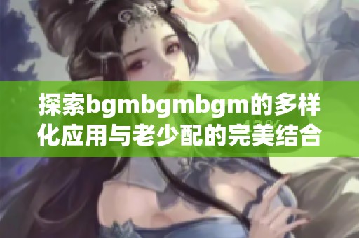 探索bgmbgmbgm的多样化应用与老少配的完美结合方法