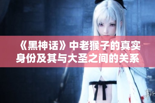 《黑神话》中老猴子的真实身份及其与大圣之间的关系探讨