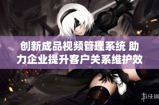 创新成品视频管理系统 助力企业提升客户关系维护效率