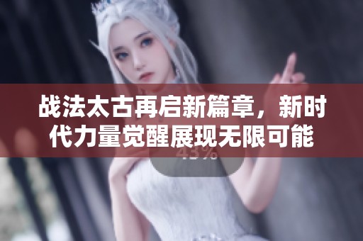战法太古再启新篇章，新时代力量觉醒展现无限可能
