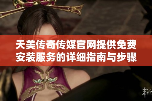天美传奇传媒官网提供免费安装服务的详细指南与步骤分享