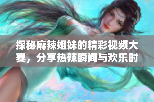 探秘麻辣姐妹的精彩视频大赛，分享热辣瞬间与欢乐时刻