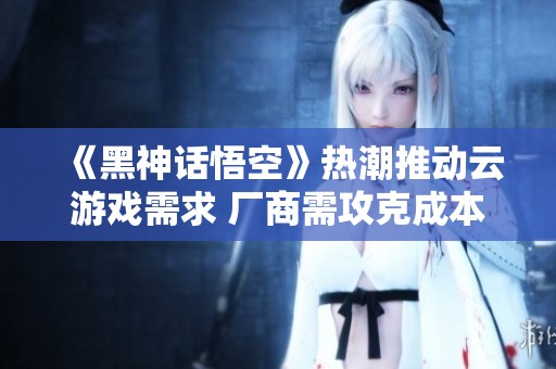 《黑神话悟空》热潮推动云游戏需求 厂商需攻克成本与效果难关
