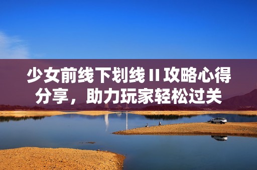 少女前线下划线Ⅱ攻略心得分享，助力玩家轻松过关