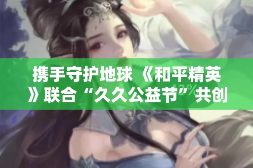 携手守护地球 《和平精英》联合“久久公益节”共创绿色未来