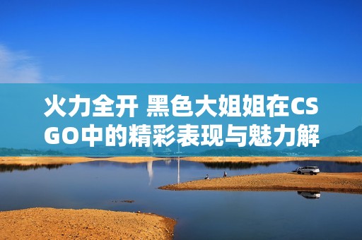 火力全开 黑色大姐姐在CSGO中的精彩表现与魅力解析