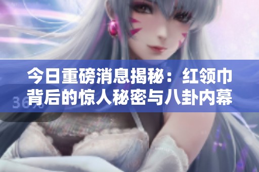 今日重磅消息揭秘：红领巾背后的惊人秘密与八卦内幕