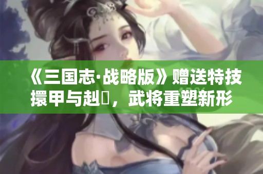 《三国志·战略版》赠送特技擐甲与赳螑，武将重塑新形象！