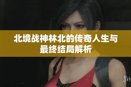 北境战神林北的传奇人生与最终结局解析