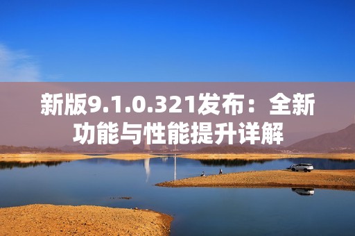 新版9.1.0.321发布：全新功能与性能提升详解