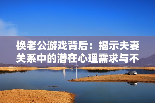 换老公游戏背后：揭示夫妻关系中的潜在心理需求与不满