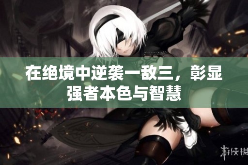 在绝境中逆袭一敌三，彰显强者本色与智慧