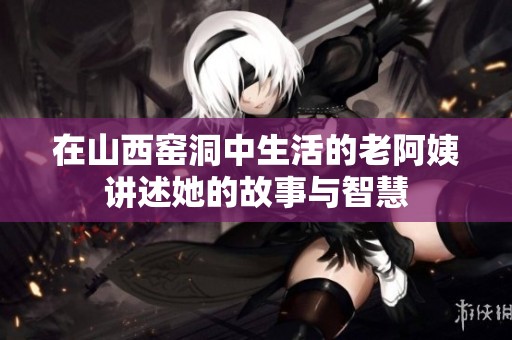 在山西窑洞中生活的老阿姨讲述她的故事与智慧