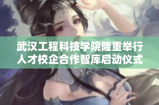 武汉工程科技学院隆重举行人才校企合作智库启动仪式