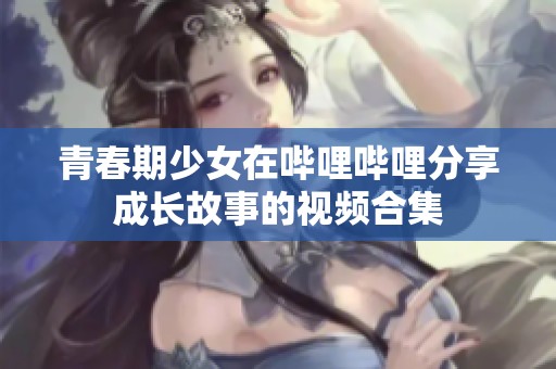 青春期少女在哔哩哔哩分享成长故事的视频合集