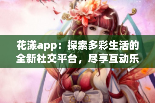 花漾app：探索多彩生活的全新社交平台，尽享互动乐趣