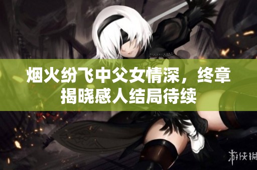 烟火纷飞中父女情深，终章揭晓感人结局待续