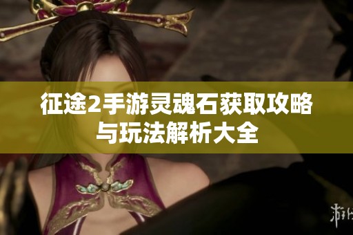 征途2手游灵魂石获取攻略与玩法解析大全