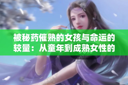 被秘药催熟的女孩与命运的较量：从童年到成熟女性的成长之路