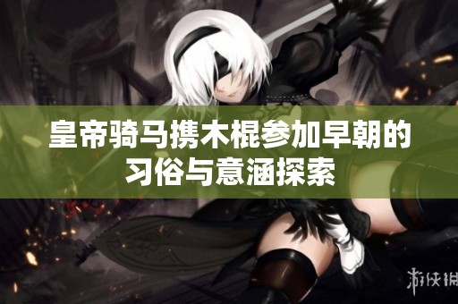 皇帝骑马携木棍参加早朝的习俗与意涵探索