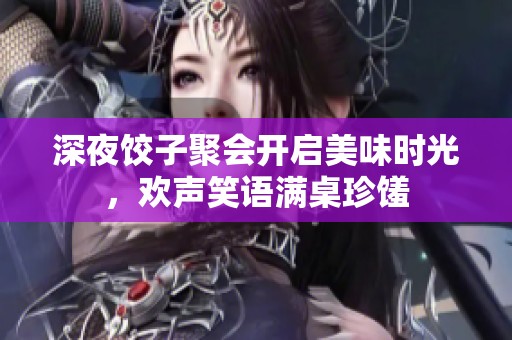 深夜饺子聚会开启美味时光，欢声笑语满桌珍馐