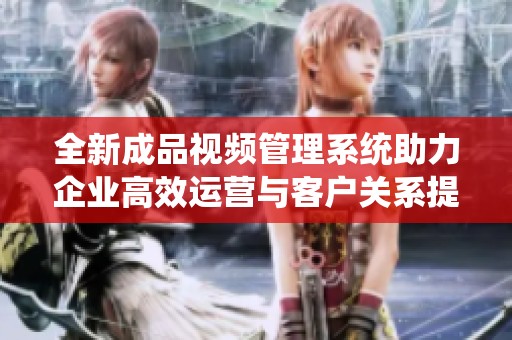 全新成品视频管理系统助力企业高效运营与客户关系提升