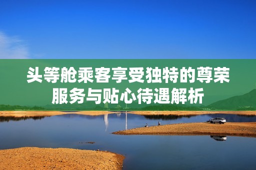 头等舱乘客享受独特的尊荣服务与贴心待遇解析