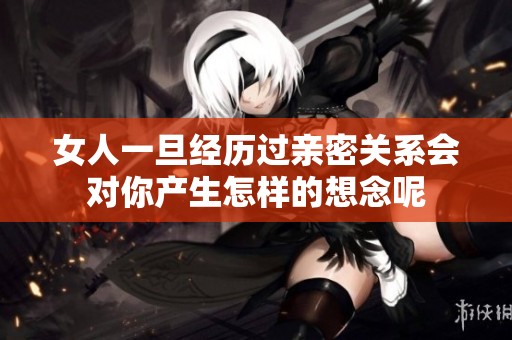 女人一旦经历过亲密关系会对你产生怎样的想念呢