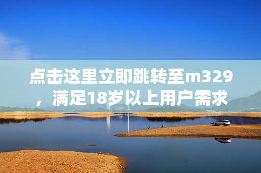 点击这里立即跳转至m329，满足18岁以上用户需求