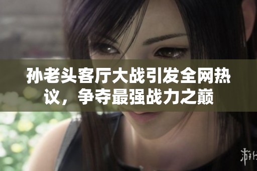 孙老头客厅大战引发全网热议，争夺最强战力之巅