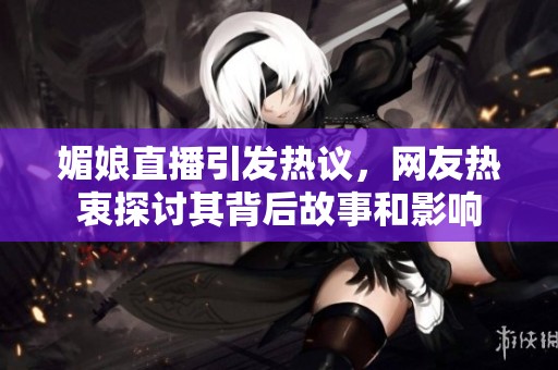 媚娘直播引发热议，网友热衷探讨其背后故事和影响