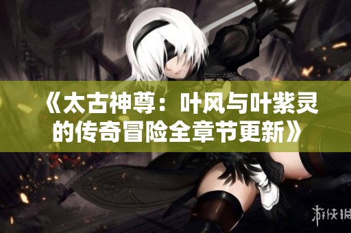 《太古神尊：叶风与叶紫灵的传奇冒险全章节更新》