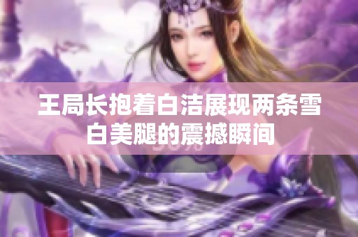 王局长抱着白洁展现两条雪白美腿的震撼瞬间