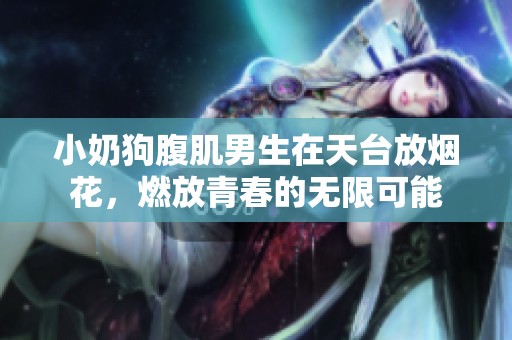 小奶狗腹肌男生在天台放烟花，燃放青春的无限可能