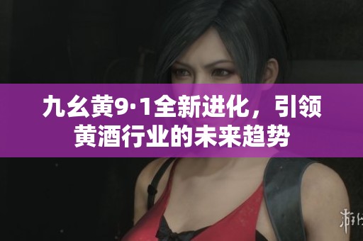 九幺黄9·1全新进化，引领黄酒行业的未来趋势