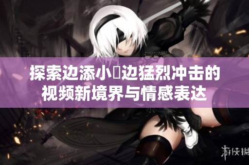探索边添小泬边猛烈冲击的视频新境界与情感表达