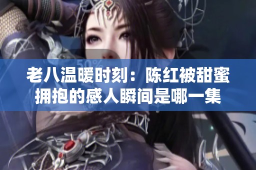 老八温暖时刻：陈红被甜蜜拥抱的感人瞬间是哪一集