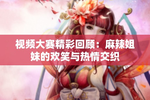 视频大赛精彩回顾：麻辣姐妹的欢笑与热情交织