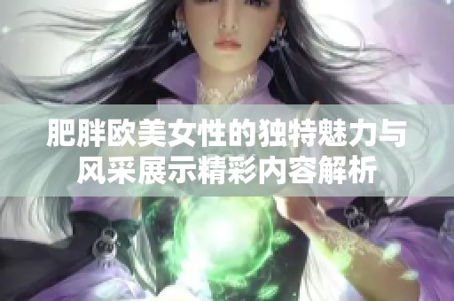 肥胖欧美女性的独特魅力与风采展示精彩内容解析