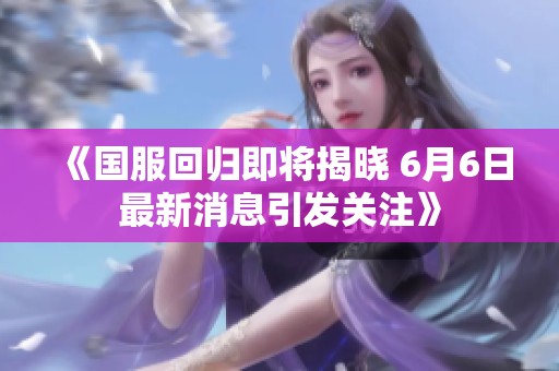 《国服回归即将揭晓 6月6日最新消息引发关注》