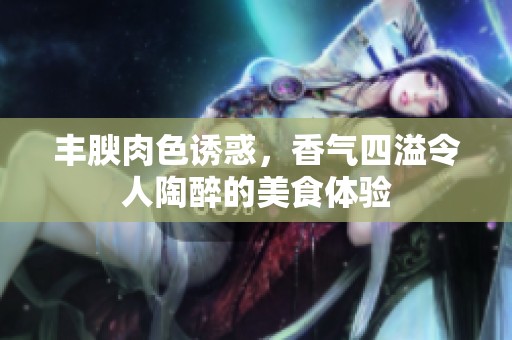 丰腴肉色诱惑，香气四溢令人陶醉的美食体验